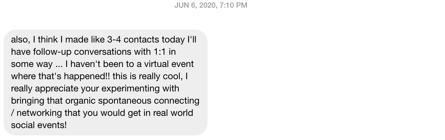 Screenshot of a message I received: "also, I think I made like 3-4 contacts today I'll have follow-up conversations with 1:1 in some way ... I haven't been to a virtual event where that's happened!! this is really cool, I really appreciate your experimenting with bringing that organic spontaneous connecting / networking that you would get in real world social events!"